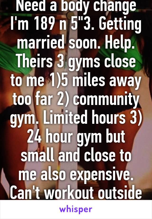 Need a body change I'm 189 n 5"3. Getting married soon. Help. Theirs 3 gyms close to me 1)5 miles away too far 2) community gym. Limited hours 3) 24 hour gym but small and close to me also expensive. Can't workout outside terrified of dogs