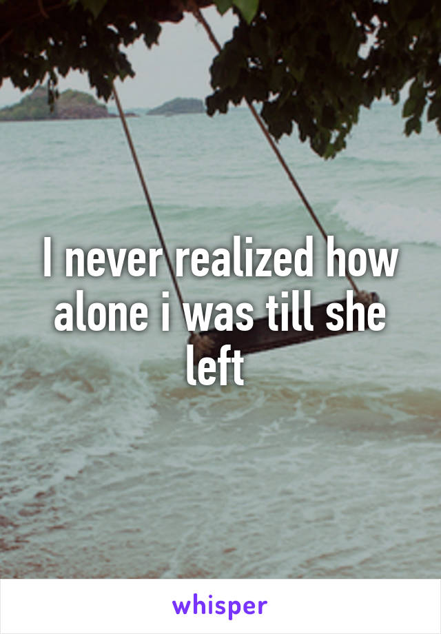 I never realized how alone i was till she left 