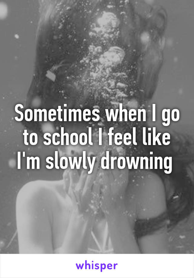 Sometimes when I go to school I feel like I'm slowly drowning 