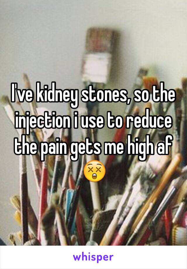 I've kidney stones, so the injection i use to reduce the pain gets me high af 😲