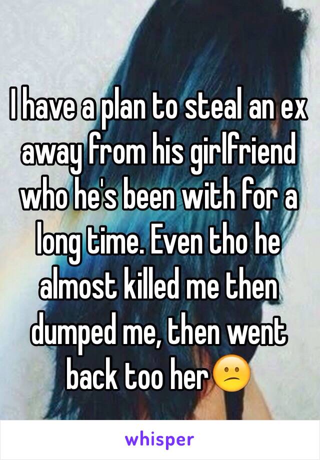 I have a plan to steal an ex away from his girlfriend who he's been with for a long time. Even tho he almost killed me then dumped me, then went back too her😕