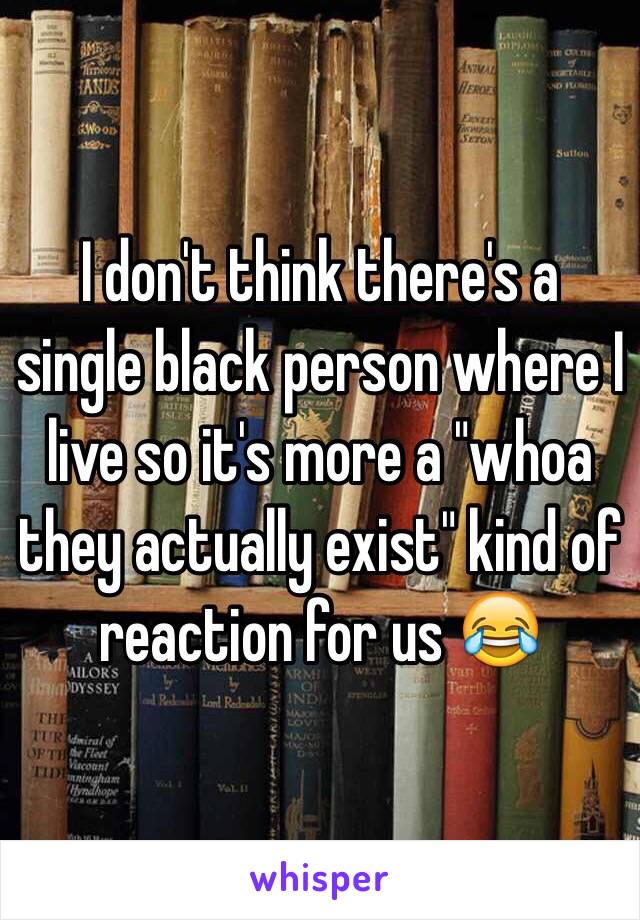 I don't think there's a single black person where I live so it's more a "whoa they actually exist" kind of reaction for us 😂