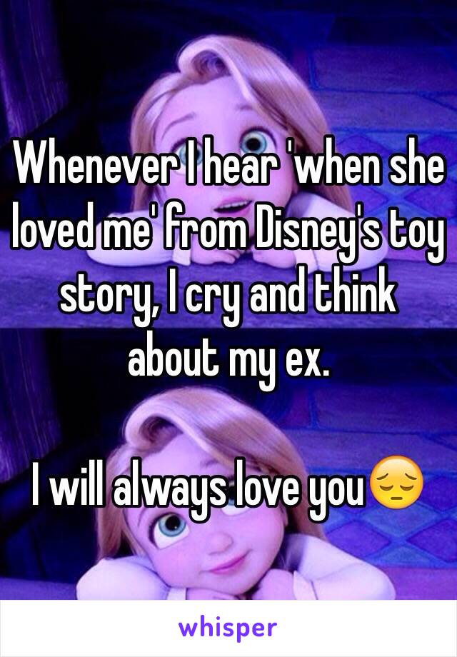 Whenever I hear 'when she loved me' from Disney's toy story, I cry and think about my ex. 

I will always love you😔