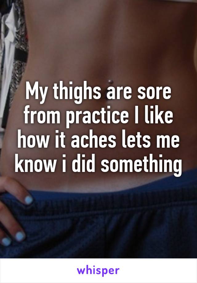 My thighs are sore from practice I like how it aches lets me know i did something 