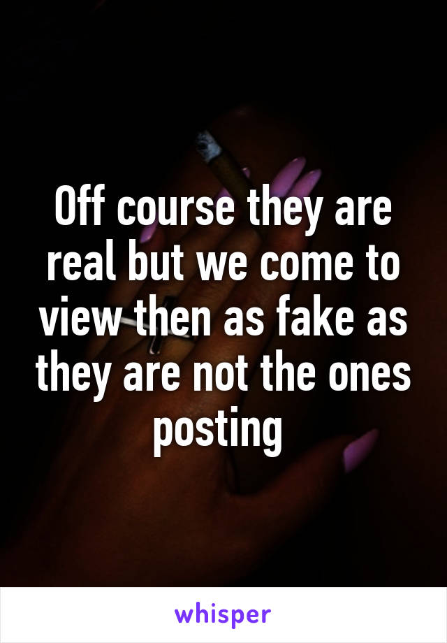 Off course they are real but we come to view then as fake as they are not the ones posting 