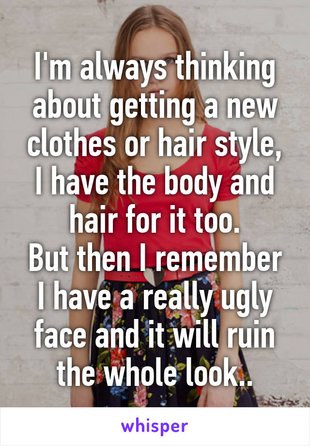 I'm always thinking about getting a new clothes or hair style, I have the body and hair for it too.
But then I remember I have a really ugly face and it will ruin the whole look..