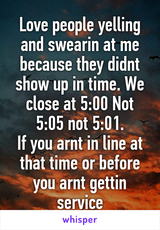 Love people yelling and swearin at me because they didnt show up in time. We close at 5:00 Not 5:05 not 5:01.
If you arnt in line at that time or before you arnt gettin service