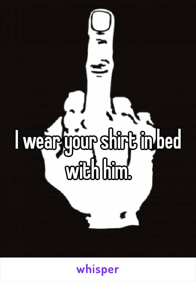 I wear your shirt in bed with him. 