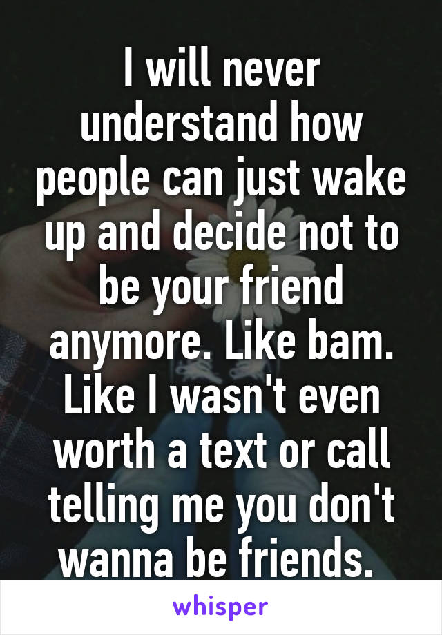 I will never understand how people can just wake up and decide not to be your friend anymore. Like bam. Like I wasn't even worth a text or call telling me you don't wanna be friends. 