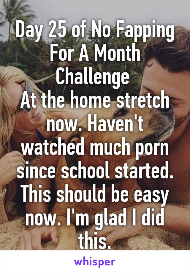 Day 25 of No Fapping For A Month Challenge 
At the home stretch now. Haven't watched much porn since school started. This should be easy now. I'm glad I did this.