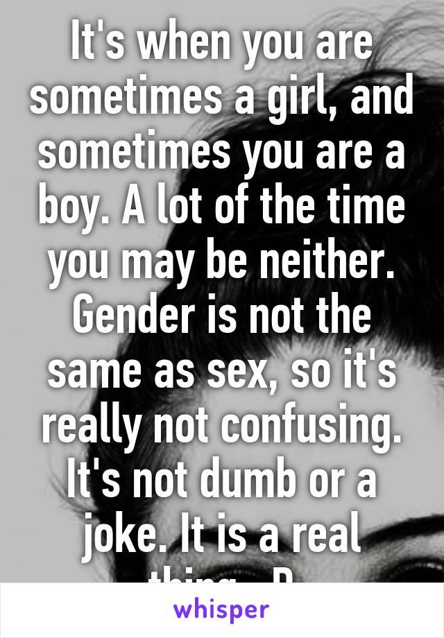 It's when you are sometimes a girl, and sometimes you are a boy. A lot of the time you may be neither. Gender is not the same as sex, so it's really not confusing. It's not dumb or a joke. It is a real thing. :D