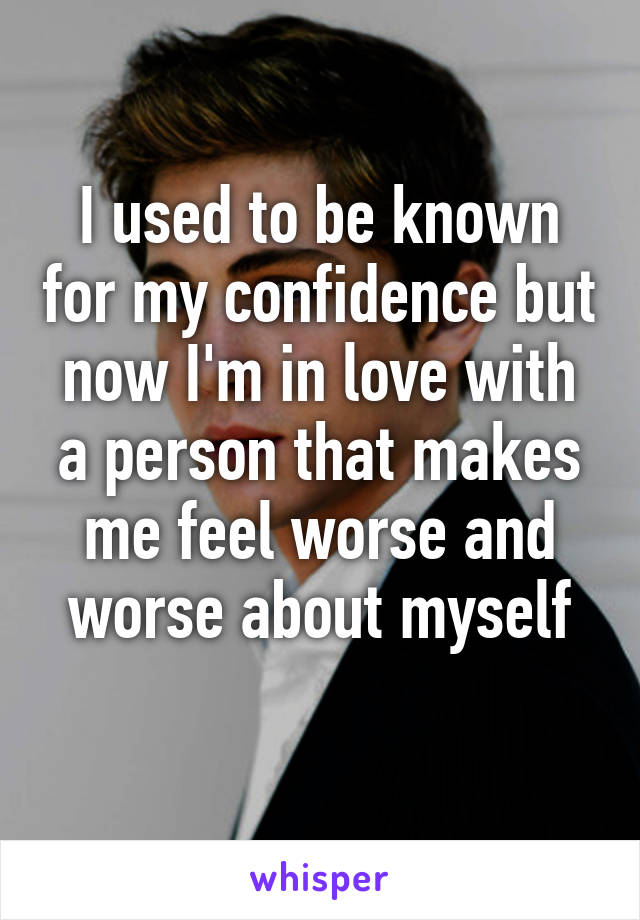 I used to be known for my confidence but now I'm in love with a person that makes me feel worse and worse about myself
