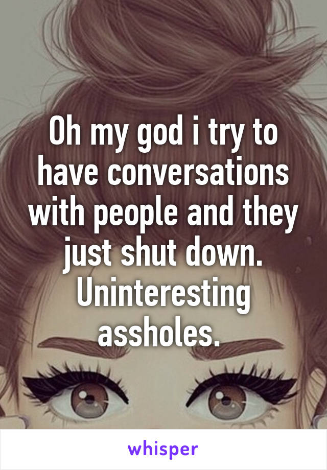 Oh my god i try to have conversations with people and they just shut down.
Uninteresting assholes. 