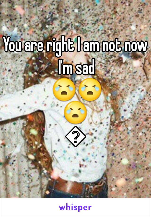 You are right I am not now I'm sad 😭😭😭😭