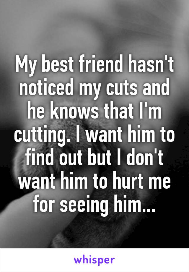 My best friend hasn't noticed my cuts and he knows that I'm cutting. I want him to find out but I don't want him to hurt me for seeing him...