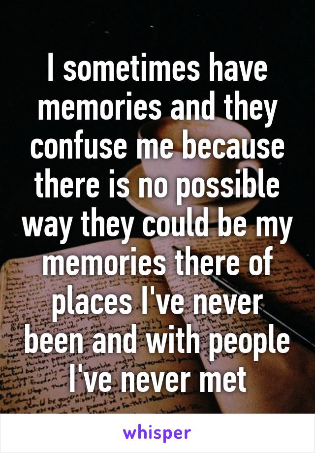 I sometimes have memories and they confuse me because there is no possible way they could be my memories there of places I've never been and with people I've never met