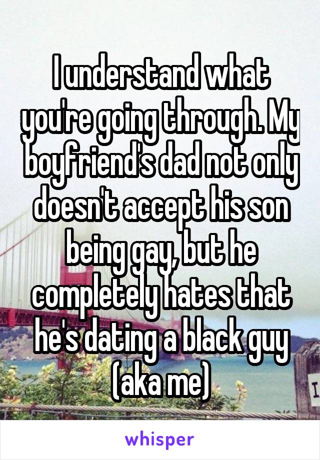 I understand what you're going through. My boyfriend's dad not only doesn't accept his son being gay, but he completely hates that he's dating a black guy (aka me)