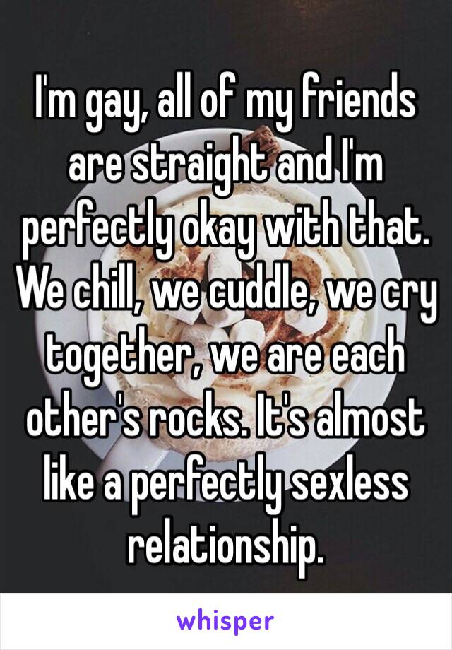 I'm gay, all of my friends are straight and I'm perfectly okay with that. We chill, we cuddle, we cry together, we are each other's rocks. It's almost like a perfectly sexless relationship. 