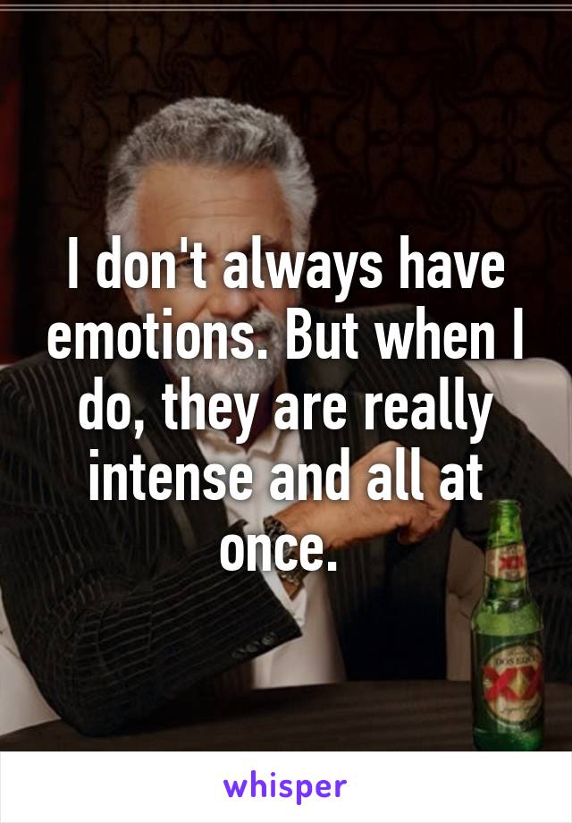 I don't always have emotions. But when I do, they are really intense and all at once. 