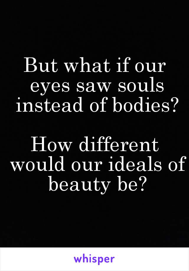 But what if our eyes saw souls instead of bodies?

How different would our ideals of beauty be?