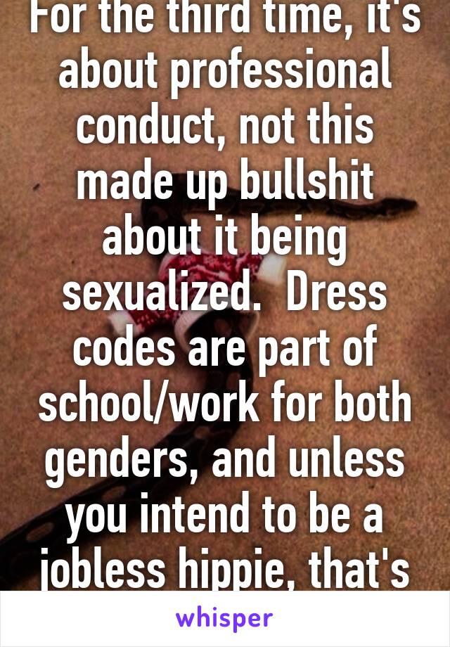 For the third time, it's about professional conduct, not this made up bullshit about it being sexualized.  Dress codes are part of school/work for both genders, and unless you intend to be a jobless hippie, that's life.