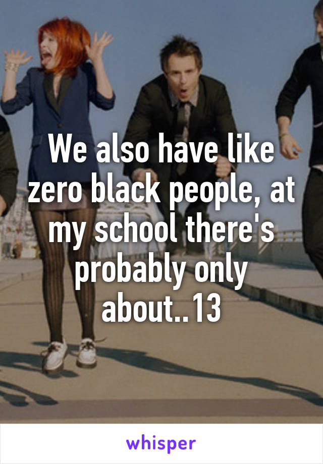 We also have like zero black people, at my school there's probably only about..13