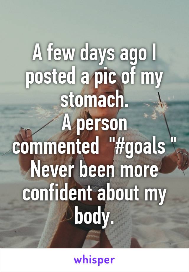 A few days ago I posted a pic of my stomach.
A person commented  "#goals "
Never been more confident about my body.