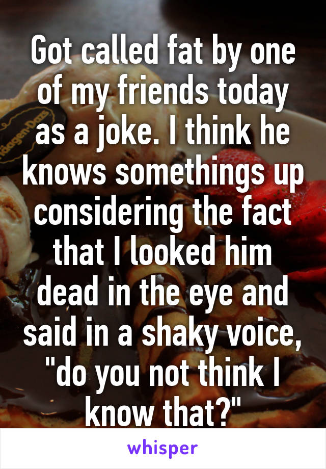 Got called fat by one of my friends today as a joke. I think he knows somethings up considering the fact that I looked him dead in the eye and said in a shaky voice, "do you not think I know that?"