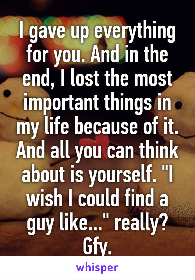 I gave up everything for you. And in the end, I lost the most important things in my life because of it. And all you can think about is yourself. "I wish I could find a guy like..." really? Gfy.