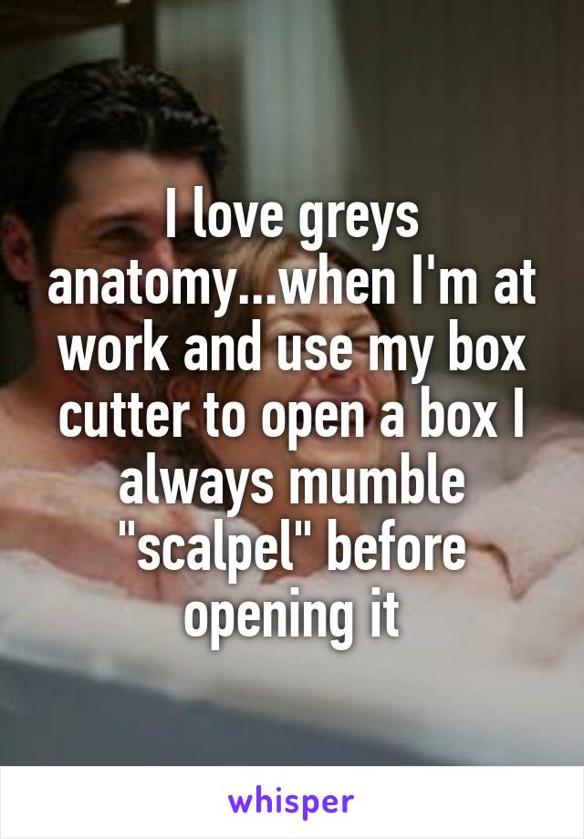 I love greys anatomy...when I'm at work and use my box cutter to open a box I always mumble "scalpel" before opening it