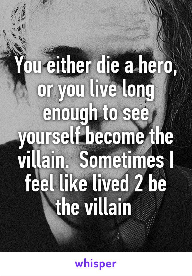 You either die a hero, or you live long enough to see yourself become the villain.  Sometimes I feel like lived 2 be the villain 