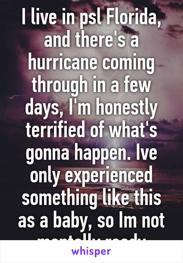 I live in psl Florida, and there's a hurricane coming through in a few days, I'm honestly terrified of what's gonna happen. Ive only experienced something like this as a baby, so Im not mentally ready