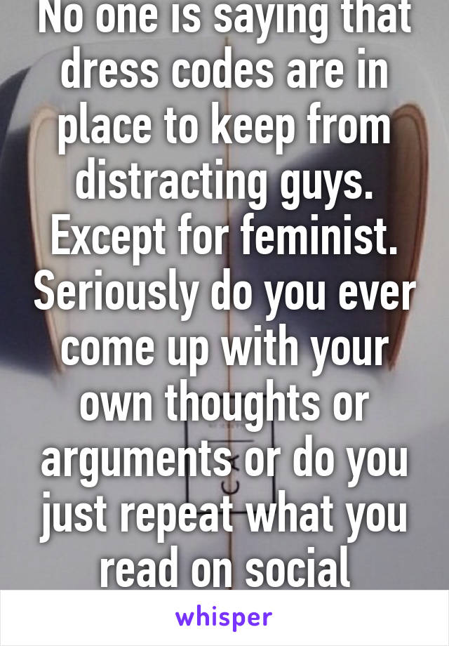 No one is saying that dress codes are in place to keep from distracting guys. Except for feminist. Seriously do you ever come up with your own thoughts or arguments or do you just repeat what you read on social media?