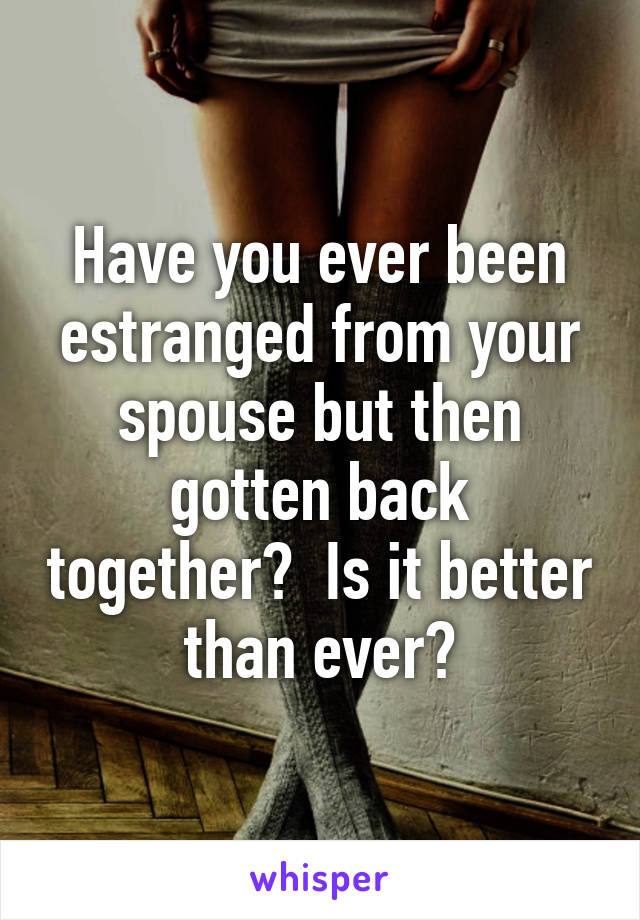 Have you ever been estranged from your spouse but then gotten back together?  Is it better than ever?