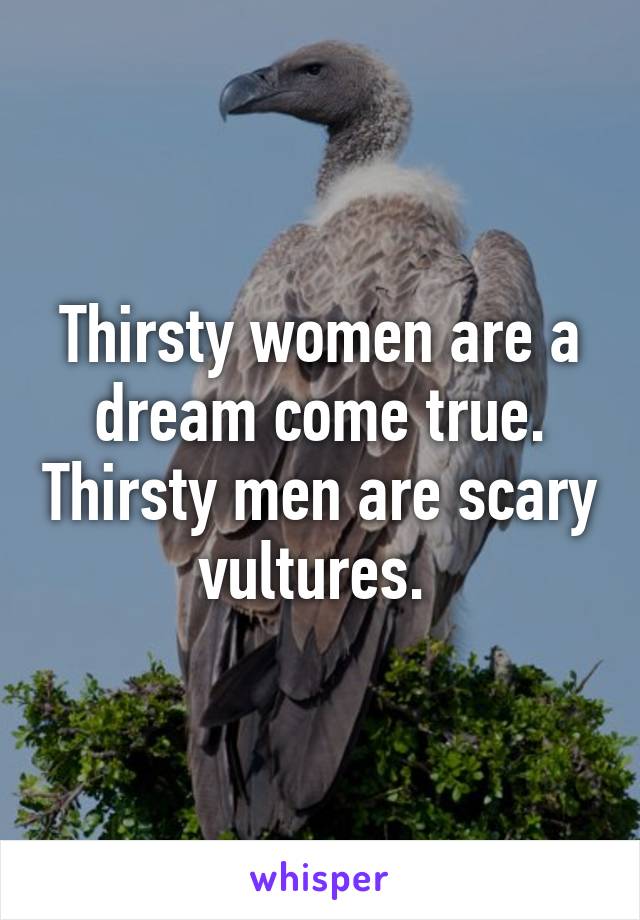 Thirsty women are a dream come true. Thirsty men are scary vultures. 