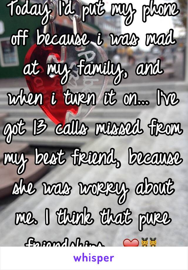 Today I'd put my phone off because i was mad at my family, and when i turn it on... I've got 13 calls missed from my best friend, because she was worry about me. I think that pure friendships  ❤️👯