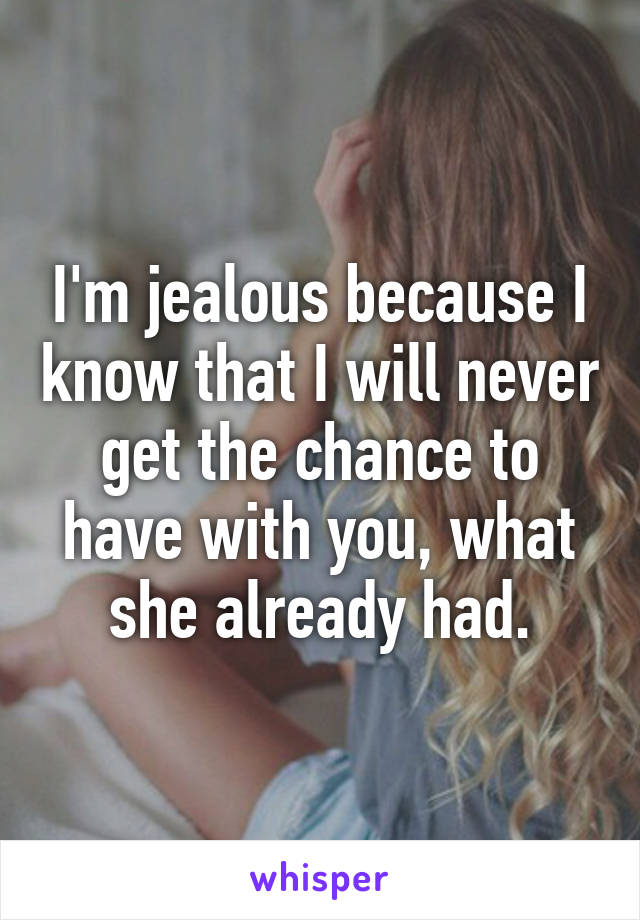 I'm jealous because I know that I will never get the chance to have with you, what she already had.