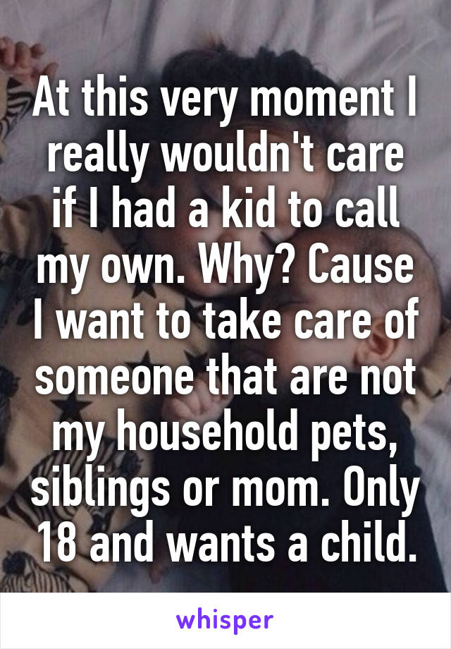 At this very moment I really wouldn't care if I had a kid to call my own. Why? Cause I want to take care of someone that are not my household pets, siblings or mom. Only 18 and wants a child.