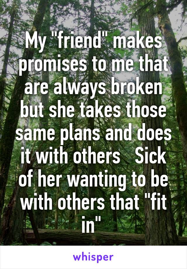 My "friend" makes promises to me that are always broken but she takes those same plans and does it with others   Sick of her wanting to be with others that "fit in" 