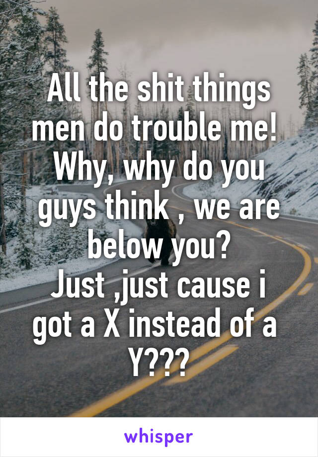 All the shit things men do trouble me! 
Why, why do you guys think , we are below you?
Just ,just cause i got a X instead of a  Y???