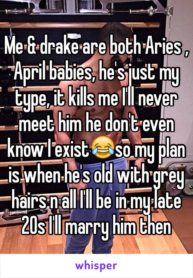 Me & drake are both Aries , April babies, he's just my type, it kills me I'll never meet him he don't even know I exist😂so my plan is when he's old with grey hairs n all I'll be in my late 20s I'll marry him then 