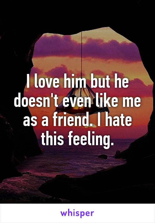 I love him but he doesn't even like me as a friend. I hate this feeling.