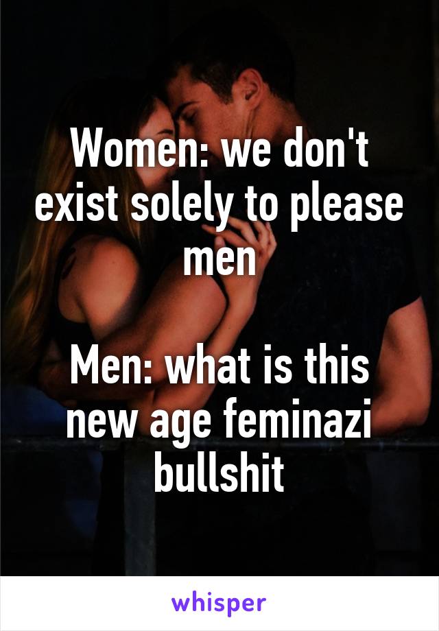 Women: we don't exist solely to please men

Men: what is this new age feminazi bullshit