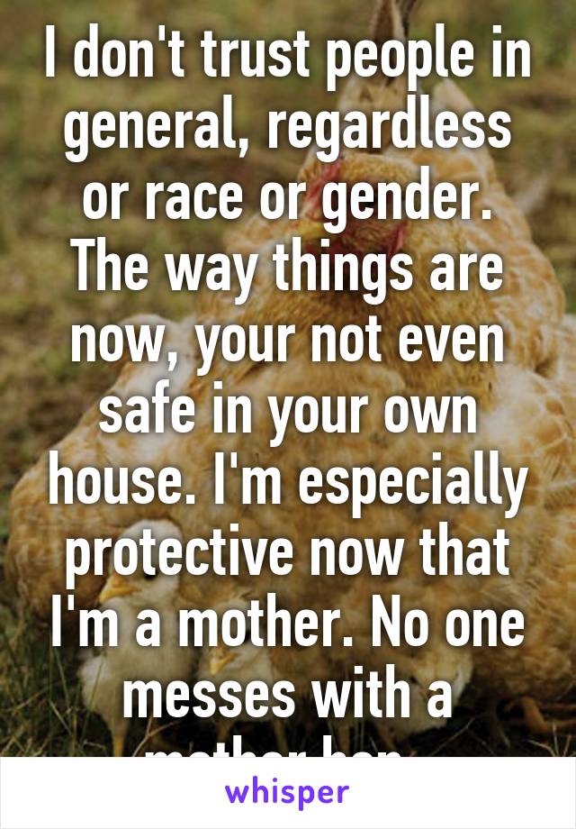 I don't trust people in general, regardless or race or gender. The way things are now, your not even safe in your own house. I'm especially protective now that I'm a mother. No one messes with a mother hen. 