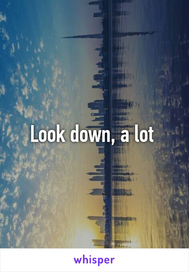 Look down, a lot 