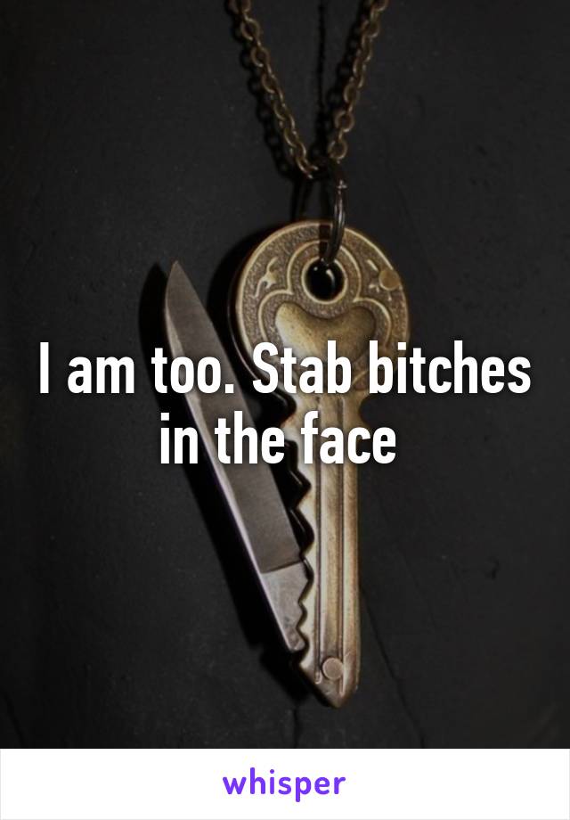 I am too. Stab bitches in the face 