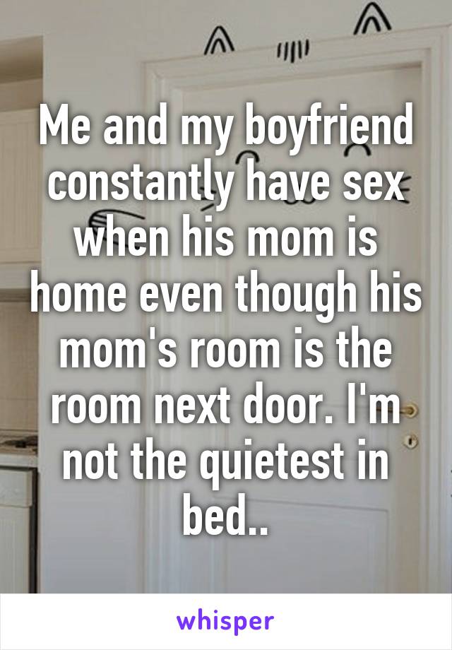 Me and my boyfriend constantly have sex when his mom is home even though his mom's room is the room next door. I'm not the quietest in bed..