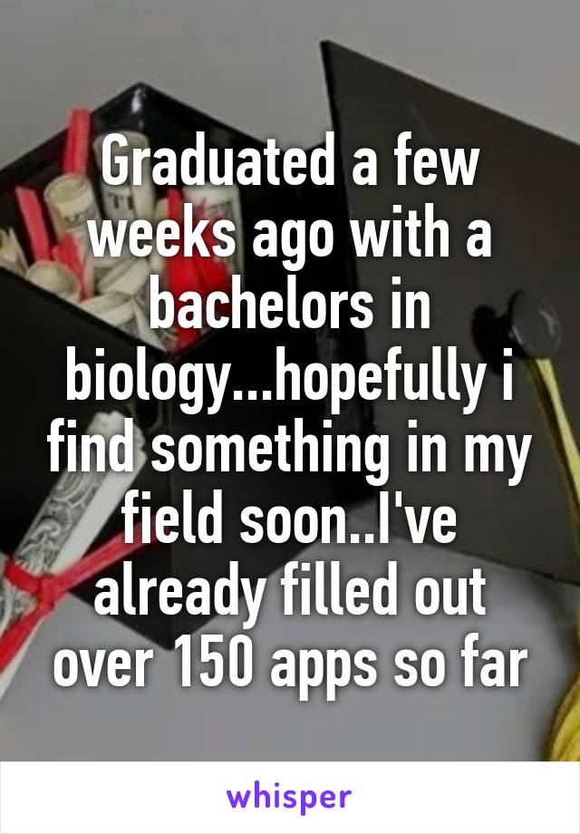 Graduated a few weeks ago with a bachelors in biology...hopefully i find something in my field soon..I've already filled out over 150 apps so far