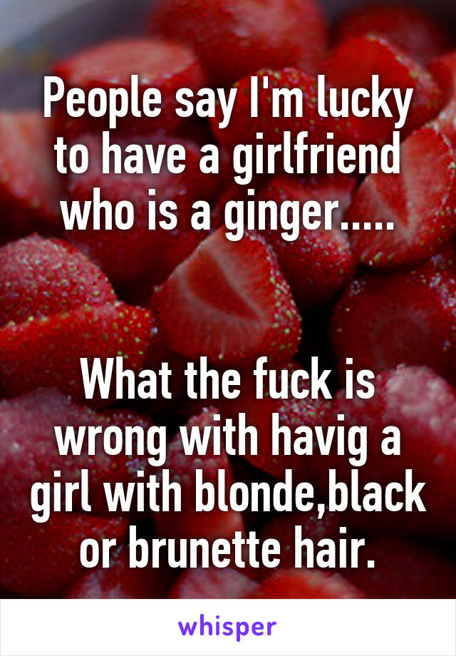 People say I'm lucky to have a girlfriend who is a ginger.....


What the fuck is wrong with havig a girl with blonde,black or brunette hair.