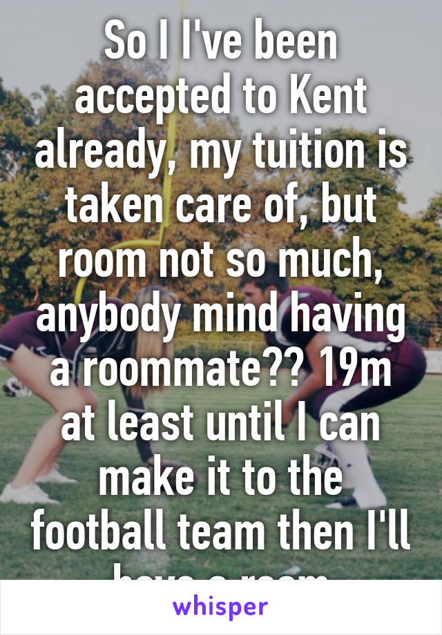 So I I've been accepted to Kent already, my tuition is taken care of, but room not so much, anybody mind having a roommate?? 19m at least until I can make it to the football team then I'll have a room